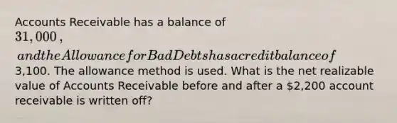 Accounts Receivable has a balance of 31,000​, and the Allowance for Bad Debts has a credit balance of3,100. The allowance method is used. What is the net realizable value of Accounts Receivable before and after a 2,200 account receivable is written​ off?