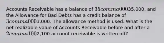 Accounts Receivable has a balance of 35 comma 00035,000​, and the Allowance for Bad Debts has a credit balance of 3 comma 0003,000. The allowance method is used. What is the net realizable value of Accounts Receivable before and after a 2 comma 1002,100 account receivable is written​ off?