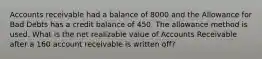 Accounts receivable had a balance of 8000 and the Allowance for Bad Debts has a credit balance of 450. The allowance method is used. What is the net realizable value of Accounts Receivable after a 160 account receivable is written off?