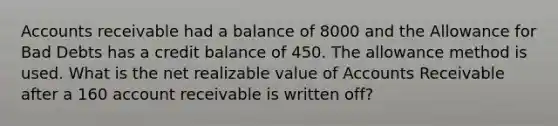 Accounts receivable had a balance of 8000 and the Allowance for Bad Debts has a credit balance of 450. The allowance method is used. What is the net realizable value of Accounts Receivable after a 160 account receivable is written off?