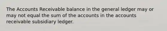 The Accounts Receivable balance in the general ledger may or may not equal the sum of the accounts in the accounts receivable subsidiary ledger.