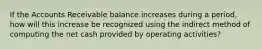 If the Accounts Receivable balance increases during a period, how will this increase be recognized using the indirect method of computing the net cash provided by operating activities?