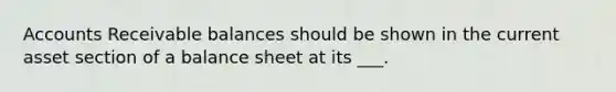 Accounts Receivable balances should be shown in the current asset section of a balance sheet at its ___.