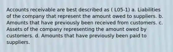 Accounts receivable are best described as ( L05-1) a. Liabilities of the company that represent the amount owed to suppliers. b. Amounts that have previously been received from customers. c. Assets of the company representing the amount owed by customers. d. Amounts that have previously been paid to suppliers.