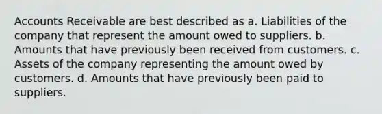 Accounts Receivable are best described as a. Liabilities of the company that represent the amount owed to suppliers. b. Amounts that have previously been received from customers. c. Assets of the company representing the amount owed by customers. d. Amounts that have previously been paid to suppliers.