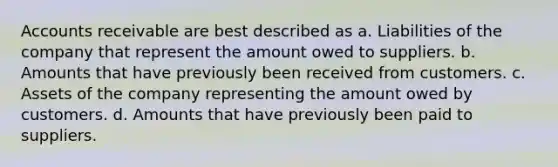 Accounts receivable are best described as a. Liabilities of the company that represent the amount owed to suppliers. b. Amounts that have previously been received from customers. c. Assets of the company representing the amount owed by customers. d. Amounts that have previously been paid to suppliers.