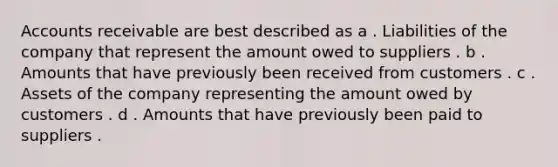 Accounts receivable are best described as a . Liabilities of the company that represent the amount owed to suppliers . b . Amounts that have previously been received from customers . c . Assets of the company representing the amount owed by customers . d . Amounts that have previously been paid to suppliers .