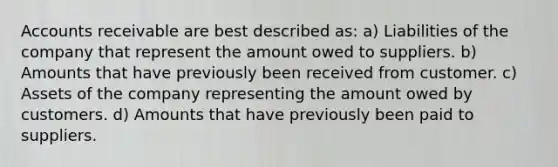 Accounts receivable are best described as: a) Liabilities of the company that represent the amount owed to suppliers. b) Amounts that have previously been received from customer. c) Assets of the company representing the amount owed by customers. d) Amounts that have previously been paid to suppliers.