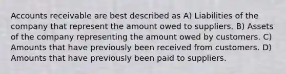 Accounts receivable are best described as A) Liabilities of the company that represent the amount owed to suppliers. B) Assets of the company representing the amount owed by customers. C) Amounts that have previously been received from customers. D) Amounts that have previously been paid to suppliers.