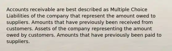 Accounts receivable are best described as Multiple Choice Liabilities of the company that represent the amount owed to suppliers. Amounts that have previously been received from customers. Assets of the company representing the amount owed by customers. Amounts that have previously been paid to suppliers.