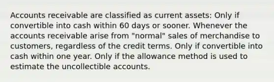 Accounts receivable are classified as current assets: Only if convertible into cash within 60 days or sooner. Whenever the accounts receivable arise from "normal" sales of merchandise to customers, regardless of the credit terms. Only if convertible into cash within one year. Only if the allowance method is used to estimate the uncollectible accounts.