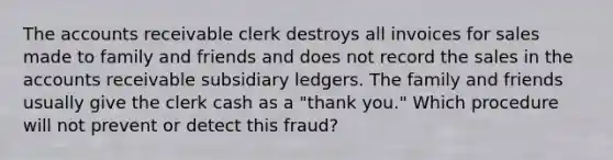 The accounts receivable clerk destroys all invoices for sales made to family and friends and does not record the sales in the accounts receivable subsidiary ledgers. The family and friends usually give the clerk cash as a "thank you." Which procedure will not prevent or detect this fraud?