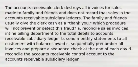 The accounts receivable clerk destroys all invoices for sales made to family and friends and does not record that sales in the accounts receivable subsidiary ledgers. The family and friends usually give the clerk cash as a "thank you." Which procedure will not prevent or detect this fraud? a. reconcile sales invoices int he billing department to the total debits to accounts receivable subsidiary ledger b. send monthly statements to all customers with balances owed c. sequentially prenumber all invoices and prepare a sequence check at the end of each day d. reconcile the accounts receivable control account to the accounts receivable subsidiary ledger