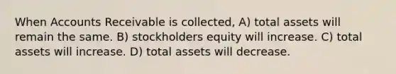 When Accounts Receivable is collected, A) total assets will remain the same. B) stockholders equity will increase. C) total assets will increase. D) total assets will decrease.