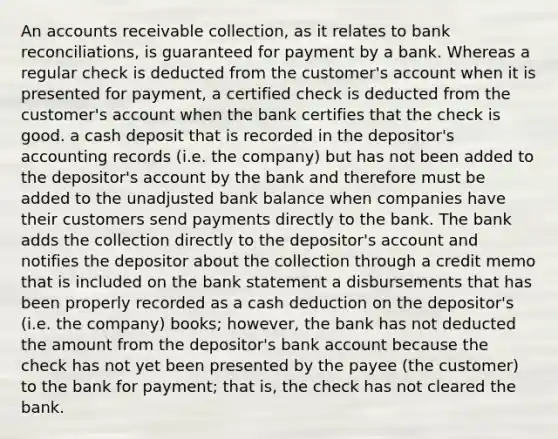 An accounts receivable collection, as it relates to bank reconciliations, is guaranteed for payment by a bank. Whereas a regular check is deducted from the customer's account when it is presented for payment, a certified check is deducted from the customer's account when the bank certifies that the check is good. a cash deposit that is recorded in the depositor's accounting records (i.e. the company) but has not been added to the depositor's account by the bank and therefore must be added to the unadjusted bank balance when companies have their customers send payments directly to the bank. The bank adds the collection directly to the depositor's account and notifies the depositor about the collection through a credit memo that is included on the bank statement a disbursements that has been properly recorded as a cash deduction on the depositor's (i.e. the company) books; however, the bank has not deducted the amount from the depositor's bank account because the check has not yet been presented by the payee (the customer) to the bank for payment; that is, the check has not cleared the bank.