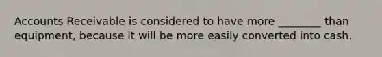 Accounts Receivable is considered to have more ________ than equipment, because it will be more easily converted into cash.
