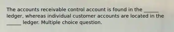 The accounts receivable control account is found in the ______ ledger, whereas individual customer accounts are located in the ______ ledger. Multiple choice question.