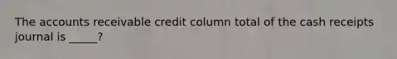 The accounts receivable credit column total of the cash receipts journal is _____?