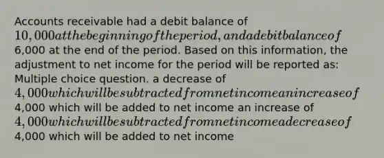 Accounts receivable had a debit balance of 10,000 at the beginning of the period, and a debit balance of6,000 at the end of the period. Based on this information, the adjustment to net income for the period will be reported as: Multiple choice question. a decrease of 4,000 which will be subtracted from net income an increase of4,000 which will be added to net income an increase of 4,000 which will be subtracted from net income a decrease of4,000 which will be added to net income