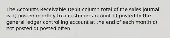 The Accounts Receivable Debit column total of the sales journal is a) posted monthly to a customer account b) posted to the general ledger controlling account at the end of each month c) not posted d) posted often