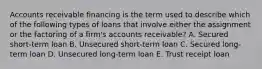 Accounts receivable financing is the term used to describe which of the following types of loans that involve either the assignment or the factoring of a firm's accounts receivable? A. Secured short-term loan B. Unsecured short-term loan C. Secured long-term loan D. Unsecured long-term loan E. Trust receipt loan