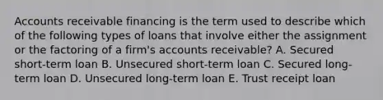 Accounts receivable financing is the term used to describe which of the following types of loans that involve either the assignment or the factoring of a firm's accounts receivable? A. Secured short-term loan B. Unsecured short-term loan C. Secured long-term loan D. Unsecured long-term loan E. Trust receipt loan