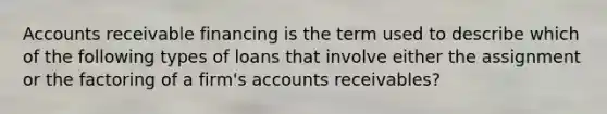 Accounts receivable financing is the term used to describe which of the following types of loans that involve either the assignment or the factoring of a firm's accounts receivables?