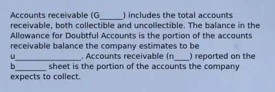 Accounts receivable (G______) includes the total accounts receivable, both collectible and uncollectible. The balance in the Allowance for Doubtful Accounts is the portion of the accounts receivable balance the company estimates to be u_________________. Accounts receivable (n____) reported on the b________ sheet is the portion of the accounts the company expects to collect.