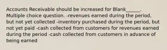 Accounts Receivable should be increased for Blank______. Multiple choice question. -revenues earned during the period, but not yet collected -inventory purchased during the period, but not yet paid -cash collected from customers for revenues earned during the period -cash collected from customers in advance of being earned