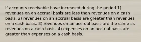 If accounts receivable have increased during the period 1) revenues on an accrual basis are less than revenues on a cash basis. 2) revenues on an accrual basis are greater than revenues on a cash basis. 3) revenues on an accrual basis are the same as revenues on a cash basis. 4) expenses on an accrual basis are greater than expenses on a cash basis.