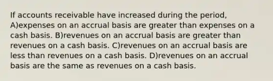 If accounts receivable have increased during the period, A)expenses on an accrual basis are greater than expenses on a cash basis. B)revenues on an accrual basis are greater than revenues on a cash basis. C)revenues on an accrual basis are less than revenues on a cash basis. D)revenues on an accrual basis are the same as revenues on a cash basis.