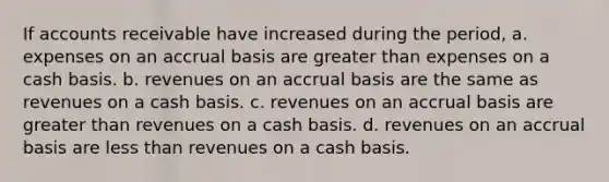 If accounts receivable have increased during the period, a. expenses on an accrual basis are greater than expenses on a cash basis. b. revenues on an accrual basis are the same as revenues on a cash basis. c. revenues on an accrual basis are greater than revenues on a cash basis. d. revenues on an accrual basis are less than revenues on a cash basis.