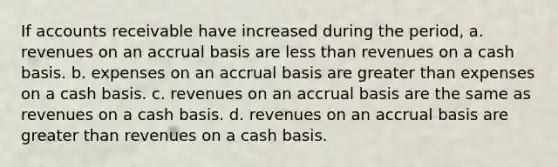 If accounts receivable have increased during the period, a. revenues on an accrual basis are less than revenues on a cash basis. b. expenses on an accrual basis are greater than expenses on a cash basis. c. revenues on an accrual basis are the same as revenues on a cash basis. d. revenues on an accrual basis are greater than revenues on a cash basis.