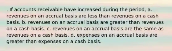 . If accounts receivable have increased during the period, a. revenues on an accrual basis are less than revenues on a cash basis. b. revenues on an accrual basis are greater than revenues on a cash basis. c. revenues on an accrual basis are the same as revenues on a cash basis. d. expenses on an accrual basis are greater than expenses on a cash basis.