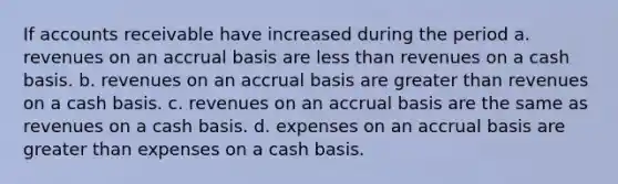 If accounts receivable have increased during the period a. revenues on an accrual basis are less than revenues on a cash basis. b. revenues on an accrual basis are greater than revenues on a cash basis. c. revenues on an accrual basis are the same as revenues on a cash basis. d. expenses on an accrual basis are greater than expenses on a cash basis.