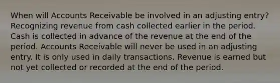 When will Accounts Receivable be involved in an adjusting entry? Recognizing revenue from cash collected earlier in the period. Cash is collected in advance of the revenue at the end of the period. Accounts Receivable will never be used in an adjusting entry. It is only used in daily transactions. Revenue is earned but not yet collected or recorded at the end of the period.