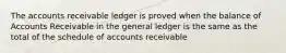 The accounts receivable ledger is proved when the balance of Accounts Receivable in the general ledger is the same as the total of the schedule of accounts receivable