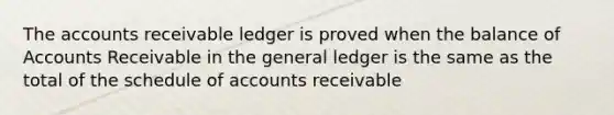 The accounts receivable ledger is proved when the balance of Accounts Receivable in the general ledger is the same as the total of the schedule of accounts receivable