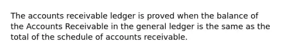 The accounts receivable ledger is proved when the balance of the Accounts Receivable in the general ledger is the same as the total of the schedule of accounts receivable.