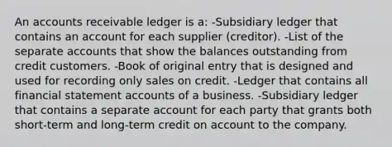 An accounts receivable ledger is a: -Subsidiary ledger that contains an account for each supplier (creditor). -List of the separate accounts that show the balances outstanding from credit customers. -Book of original entry that is designed and used for recording only sales on credit. -Ledger that contains all financial statement accounts of a business. -Subsidiary ledger that contains a separate account for each party that grants both short-term and long-term credit on account to the company.