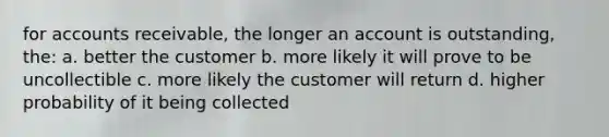 for accounts receivable, the longer an account is outstanding, the: a. better the customer b. more likely it will prove to be uncollectible c. more likely the customer will return d. higher probability of it being collected