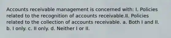 Accounts receivable management is concerned with: I. Policies related to the recognition of accounts receivable.II. Policies related to the collection of accounts receivable. a. Both I and II. b. I only. c. II only. d. Neither I or II.