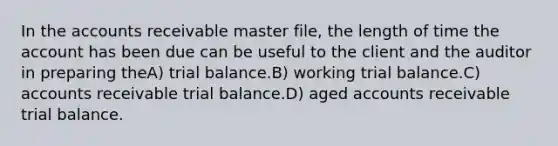 In the accounts receivable master file, the length of time the account has been due can be useful to the client and the auditor in preparing theA) trial balance.B) working trial balance.C) accounts receivable trial balance.D) aged accounts receivable trial balance.