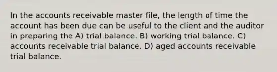 In the accounts receivable master file, the length of time the account has been due can be useful to the client and the auditor in preparing the A) trial balance. B) working trial balance. C) accounts receivable trial balance. D) aged accounts receivable trial balance.