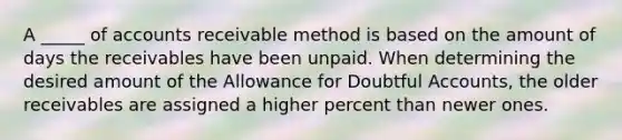 A _____ of accounts receivable method is based on the amount of days the receivables have been unpaid. When determining the desired amount of the Allowance for Doubtful Accounts, the older receivables are assigned a higher percent than newer ones.