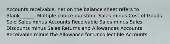 Accounts receivable, net on the balance sheet refers to Blank______. Multiple choice question. Sales minus Cost of Goods Sold Sales minus Accounts Receivable Sales minus Sales Discounts minus Sales Returns and Allowances Accounts Receivable minus the Allowance for Uncollectible Accounts