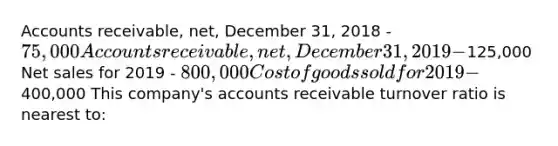 Accounts receivable, net, December 31, 2018 - 75,000 Accounts receivable, net, December 31, 2019 -125,000 Net sales for 2019 - 800,000 Cost of goods sold for 2019 -400,000 This company's accounts receivable turnover ratio is nearest to: