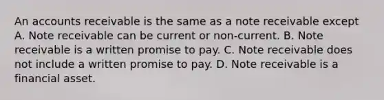 An accounts receivable is the same as a note receivable except A. Note receivable can be current or non-current. B. Note receivable is a written promise to pay. C. Note receivable does not include a written promise to pay. D. Note receivable is a financial asset.