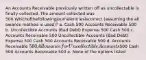 An Accounts Receivable previously written off as uncollectable is finally collected. The amount collected was 500.Whichofthefollowingjournalentriesiscorrect (assuming the all owance method is used)? a. Cash 500 Accounts Receivable 500 b. Uncollectible Accounts (Bad Debt) Expense 500 Cash 500 c. Accounts Receivable 500 Uncollectible Accounts (Bad Debt) Expense 500 Cash 500 Accounts Receivable 500 d. Accounts Receivable 500 Allowance for Uncollectible Accounts500 Cash 500 Accounts Receivable 500 e. None of the options listed