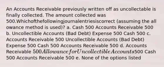 An Accounts Receivable previously written off as uncollectable is finally collected. The amount collected was 500.Whichofthefollowingjournalentriesiscorrect (assuming the all owance method is used)? a. Cash 500 Accounts Receivable 500 b. Uncollectible Accounts (Bad Debt) Expense 500 Cash 500 c. Accounts Receivable 500 Uncollectible Accounts (Bad Debt) Expense 500 Cash 500 Accounts Receivable 500 d. Accounts Receivable 500 Allowance for Uncollectible Accounts500 Cash 500 Accounts Receivable 500 e. None of the options listed